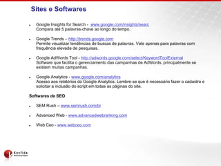 Sites e Softwares
 Google Insights for Search - www.google.com/insights/searc
Compara até 5 palavras-chave ao longo do tempo.
 Google Trends – http://trends.google.com
Permite visualizar tendências de buscas de palavras. Vale apenas para palavras com
frequência elevada de pesquisas.
 Google AdWords Tool - http://adwords.google.com/select/KeywordToolExternal
Software que facilita o gerenciamento das campanhas de AdWords, principalmente se
existem muitas campanhas.
 Google Analytics - www.google.com/analytics
Acesso aos relatórios do Google Analytics. Lembre-se que é necessário fazer o cadastro e
solicitar a inclusão do script em todas as páginas do site.
Softwares de SEO
 SEM Rush – www.semrush.com/br
 Advanced Web - www.advancedwebranking.com
 Web Ceo - www.webceo.com
 