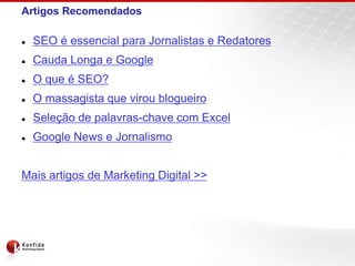 Artigos Recomendados
 SEO é essencial para Jornalistas e Redatores
 Cauda Longa e Google
 O que é SEO?
 O massagista que virou blogueiro
 Seleção de palavras-chave com Excel
 Google News e Jornalismo
Mais artigos de Marketing Digital >>
 