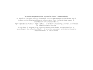 Material Web e ambientes virtuais de ensino e aprendizagemOs materiais para Web possibilitam integrar recursos e estratégias presentes em outras mídias, ampliando a capacidade de autonomia do aluno frente ao seu processo de aprendizagem em cursos a distância.A produção desses materiais digitais é feita a partir de recursos computacionais, podendo se dar isoladamente ou em rede.A vantagem da publicação de conteúdo desses materiais em ambientes virtuais de aprendizagem são as funcionalidades e ferramentas que podem ser implementadas no desenvolvimento de cursos online.