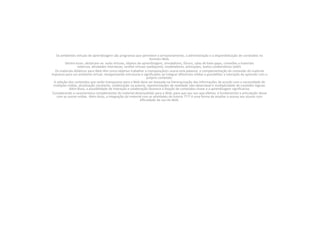 Os ambientes virtuais de aprendizagem são programas que permitem o armazenamento, a administração e a disponibilização de conteúdos no formato Web.Dentre esses, destacam-se: aulas virtuais, objetos de aprendizagem, simuladores, fóruns, salas de bate-papo, conexões a materiais externos, atividades interativas, tarefas virtuais (webquest), modeladores, animações, textos colaborativos (wiki).Os materiais didáticos para Web têm como objetivo trabalhar a transposição(n usaria esta palavra)  e complementação do conteúdo do material impresso para um ambiente virtual, reorganizando estruturas e significados ao integrar diferentes mídias e possibilitar a interação do aprendiz com o próprio conteúdo.A seleção dos conteúdos que serão transpostos para a Web deve ser baseada na hierarquização das informações de acordo com a necessidade de múltiplas mídias, atualização constante, colaboração na autoria, representações de realidade não-observável e multiplicidade de conexões lógicas. Além disso, a possibilidade de interação e colaboração favorece a fixação de conteúdos-chave e a aprendizagem significativa.Considerando a característica complementar do material desenvolvido para a Web, para que seu uso seja efetivo, é fundamental a articulação desse com as outras mídias. Além disso, a integração do material com as atividades de tutoria ???? é uma forma de ampliar o acesso aos alunos com dificuldade de uso da Web.