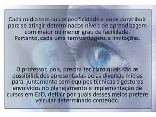 Cada mídia tem sua especificidade e pode contribuir para se atingir determinados níveis de aprendizagem com maior ou menor grau de facilidade. Portanto, cada uma tem vantagens e limitações.O professor, pois, precisa ter claro quais são as possibilidades apresentadas pelas diversas mídias para, juntamente com equipes técnicas e gestores envolvidos no planejamento e implementação de cursos em EaD, definir por quais desses meios prefere veicular determinado conteúdo.