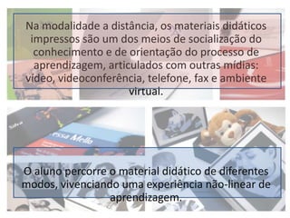 Na modalidade a distância, os materiais didáticos impressos são um dos meios de socialização do conhecimento e de orientação do processo de aprendizagem, articulados com outras mídias: vídeo, videoconferência, telefone, fax e ambiente virtual.O aluno percorre o material didático de diferentes modos, vivenciando uma experiência não-linear de aprendizagem.