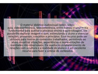 O material didático audiovisual (vídeo, vídeo-aula, videoconferência, teleconferência, entre outros) é uma mídia fundamental para auxiliar o processo ensino e aprendizagem. Ele possibilita explorar imagem e som, estimulando o aluno a vivenciar relações, processos, conceitos e princípios. Esse recurso pode ser utilizado para ilustrar os conteúdos trabalhados, permitindo ao aluno visualizar situações, experiências e representações de realidades não-observáveis. Ele auxilia no estabelecimento de relações com a cultura e a realidade do aluno e é um excelente recurso para fazer a síntese de conteúdos.