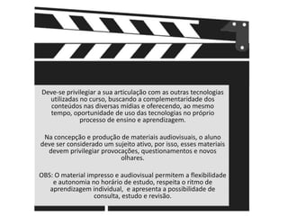 Deve-se privilegiar a sua articulação com as outras tecnologias utilizadas no curso, buscando a complementaridade dos conteúdos nas diversas mídias e oferecendo, ao mesmo tempo, oportunidade de uso das tecnologias no próprio processo de ensino e aprendizagem.Na concepção e produção de materiais audiovisuais, o aluno deve ser considerado um sujeito ativo, por isso, esses materiais devem privilegiar provocações, questionamentos e novos olhares.OBS: O material impresso e audiovisual permitem a flexibilidade e autonomia no horário de estudo, respeita o ritmo de aprendizagem individual,  e apresenta a possibilidade de consulta, estudo e revisão.