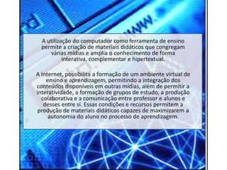 A utilização do computador como ferramenta de ensino permite a criação de materiais didáticos que congregam várias mídias e amplia o conhecimento de forma interativa, complementar e hipertextual.A Internet, possibilita a formação de um ambiente virtual de ensino e aprendizagem, permitindo a integração dos conteúdos disponíveis em outras mídias, além de permitir a interatividade, a formação de grupos de estudo, a produção colaborativa e a comunicação entre professor e alunos e desses entre si. Essas condições e recursos permitem a produção de materiais didáticos capazes de maximizarem a autonomia do aluno no processo de aprendizagem.