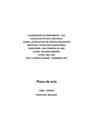 UNIVERSIDADE DE PERNAMBUCO - UPE
      NÚCLEO DE ESTUDO A DISTANCIA
CURSO: LICENCIATURA EM CIÊNCIAS BIOLÓGICAS
   DISCIPLINA: TECNOLOGIA EDUCACIONAL
    PROFESSOR: LÍVIA FERREIRA DE LIMA
         ALUNO: ORLANDO BEZERRA
             TUTOR: ANA LÍGIA
  PÓLO: CAMPINA GRANDE – DEZEMBRO 2010




            Plano de aula

              TEMA: FUNGOS

           DISCIPLINA: BIOLOGIA
 
