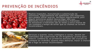 PREVENÇÃO DE INCÊNDIOS
Serviços a quente, como soldagens e cortes, devem ser
realizados sob supervisão de um brigadista, pronto para
intervir. Lembre-se, os primeiros minutos são cruciais no
combate ao incêndio; quanto mais demorar, maior a chance
de o fogo se tornar incontrolável.
• Realize inspeções, manutenção e substituição de
extintores, especialmente em ambientes com máquinas,
pois podem sofrer avarias. Verifique regularmente, pois
alguns extintores podem descarregar sem uso.
• Mantenha livre o acesso aos extintores e hidrantes
• Os extintores e hidrantes são às vezes a única chance de
um combate a tempo de evitar que as chamas se tornem
incontroláveis.
 