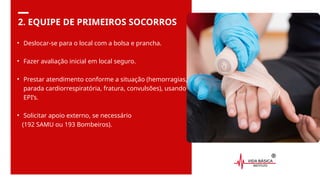 2. EQUIPE DE PRIMEIROS SOCORROS
• Deslocar-se para o local com a bolsa e prancha.
• Fazer avaliação inicial em local seguro.
• Prestar atendimento conforme a situação (hemorragias,
parada cardiorrespiratória, fratura, convulsões), usando
EPI’s.
• Solicitar apoio externo, se necessário
(192 SAMU ou 193 Bombeiros).
 