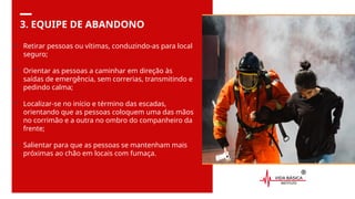 3. EQUIPE DE ABANDONO
• Retirar pessoas ou vítimas, conduzindo-as para local
seguro;
• Orientar as pessoas a caminhar em direção às
saídas de emergência, sem correrias, transmitindo e
pedindo calma;
• Localizar-se no início e término das escadas,
orientando que as pessoas coloquem uma das mãos
no corrimão e a outra no ombro do companheiro da
frente;
• Salientar para que as pessoas se mantenham mais
próximas ao chão em locais com fumaça.
 