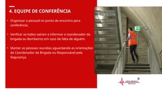 4. EQUIPE DE CONFERÊNCIA
• Organizar o pessoal no ponto de encontro para
conferência.
• Verificar se todos saíram e informar o coordenador da
brigada ou Bombeiros em caso de falta de alguém.
• Manter as pessoas reunidas aguardando as orientações
do Coordenador da Brigada ou Responsável pela
Segurança.
 