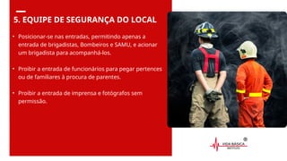 5. EQUIPE DE SEGURANÇA DO LOCAL
• Posicionar-se nas entradas, permitindo apenas a
entrada de brigadistas, Bombeiros e SAMU, e acionar
um brigadista para acompanhá-los.
• Proibir a entrada de funcionários para pegar pertences
ou de familiares à procura de parentes.
• Proibir a entrada de imprensa e fotógrafos sem
permissão.
 