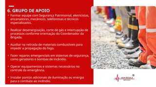 6. GRUPO DE APOIO
• Formar equipe com Segurança Patrimonial, eletricistas,
encanadores, mecânicos, telefonistas e técnicos
especializados.
• Realizar desenergização, corte de gás e interrupção de
processos conforme orientação do Coordenador da
Brigada.
• Auxiliar na retirada de materiais combustíveis para
impedir a propagação do fogo.
• Fazer reparos emergenciais em sistemas de segurança,
como geradores e bombas de incêndio.
• Operar equipamentos e sistemas necessários no
controle da emergência.
• Instalar pontos adicionais de iluminação ou energia
para o combate ao incêndio.
 