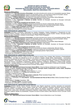 ESTADO DE SANTA CATARINA
SECRETARIA DE ESTADO DA EDUCAÇÃO
PROCESSO SELETIVO SIMPLIFICADO 001/2019 – EDUCAÇÃO BÁSICA
REALIZAÇÃO: OBJETIVA CONCURSOS LTDA
Antes de imprimir este edital, pense em sua responsabilidade e compromisso com o meio ambiente. Seja consciente, a natureza agradece. Pág. 3 de 5
Referências Bibliográficas:
- CARDOSO, M. S. Educação Inclusiva e Diversidade: uma práxis educativa junto a alunos com necessidades especiais. Redes.
- FONSECA, V. da. Educação Especial: programa de estimulação precoce, uma introdução às ideias de Feuerstein. Artmed.
- FREIRE, P. Pedagogia da Autonomia: saberes necessários à prática educativa. Paz e Terra.
- HOFFMANN, J. Avaliação Mediadora: uma prática em construção de pré-escola à universidade. Editora Mediação.
- MORIN, E. Os Sete Saberes Necessários para a Educação do Futuro. Cortez Editora.
- MUNANGA, K (Org.). Superando o Racismo na escola. Ministério da Educação, Secretaria de Educação Continuada,
Alfabetização e Diversidade.
- PERRENOUD, P. Dez Novas Competências para Ensinar. Artmed.
- SUKIENNIK, P. B (Org.). O Aluno Problema: transtornos emocionais de crianças e adolescentes. Mercado Aberto.
- VASCONCELOS, C. S. Avaliação da Aprendizagem: práticas de mudança por uma práxis transformadora. Libertad.
- VEIGA, I. P. Projeto Político Pedagógico da Escola: uma construção possível. Papirus Editora.
- ZABALA, A. A Prática Educativa: como ensinar. Artmed.
- Publicações que contemplem os conteúdos indicados.
PARA ORIENTADOR DE LABORATÓRIO
Conteúdos: Educação e Sociedade. Organização do Trabalho Pedagógico. Projetos Pedagógicos e Planejamento de Aula.
Currículo e Cultura. Avaliação. Teorias Educacionais. Concepções pedagógicas. Fracasso Escolar. Inclusão. Educação Especial.
Prática Educativa. Diversidade. Avaliação da aprendizagem. Projeto Político-Pedagógico.
Referências Bibliográficas:
- CARDOSO, M. S. Educação Inclusiva e Diversidade: uma práxis educativa junto a alunos com necessidades especiais. Redes.
- FONSECA, V. da. Educação Especial: programa de estimulação precoce, uma introdução às ideias de Feuerstein. Artmed.
- FREIRE, P. Pedagogia da Autonomia: saberes necessários à prática educativa. Paz e Terra.
- HOFFMANN, J. Avaliação Mediadora: uma prática em construção de pré-escola à universidade. Editora Mediação.
- MORIN, E. Os Sete Saberes Necessários para a Educação do Futuro. Cortez Editora.
- MUNANGA, K (Org.). Superando o Racismo na escola. Ministério da Educação, Secretaria de Educação Continuada,
Alfabetização e Diversidade.
- PERRENOUD, P. Dez Novas Competências para Ensinar. Artmed.
- SUKIENNIK, P. B (Org.). O Aluno Problema: transtornos emocionais de crianças e adolescentes. Mercado Aberto.
- VASCONCELOS, C. S. Avaliação da Aprendizagem: práticas de mudança por uma práxis transformadora. Libertad.
- VEIGA, I. P. Projeto Político Pedagógico da Escola: uma construção possível. Papirus Editora.
- ZABALA, A. A Prática Educativa: como ensinar. Artmed.
- Publicações que contemplem os conteúdos indicados.
PARA ORIENTADOR DE LABORATÓRIO DE BIOLOGIA
Conteúdos: Metodologia Científica. Origem da vida e Formação do planeta Terra. Ecologia, Meio Ambiente e Sustentabilidade.
Teoria Celular – da célula aos sistemas de um ser vivo (Animal e Vegetal). Divisão Celular. Biodiversidade – nomenclatura,
taxonomia e classificação dos seres vivos. Zoologia – nomenclatura, taxonomia, classificação, anatomia e fisiologia comparada dos
animais. Botânica - nomenclatura, taxonomia, classificação, anatomia e fisiologia dos vegetais. Anatomia e Fisiologia Humana.
Reprodução Humana: sexualidade e adolescência, aspectos anatômicos, fisiológicos, psicológicos e histórico-social. Genética
mendeliana – conceitos básicos e 1ª e 2ª Lei de Mendel. Evolução – teorias evolucionistas e evidencias da evolução. Proposta
Curricular de Santa Catarina. Base Nacional Comum Curricular: Ensino Médio.
Referências Bibliográficas:
- BRASIL. MEC. Base Nacional Comum Curricular: Ensino Médio. A área de Ciências da Natureza e suas Tecnologias.
- SANTA CATARINA. Proposta Curricular de Santa Catarina: educação infantil, fundamental e ensino médio: disciplinas
curriculares. Florianópolis: COGEN, 1998, p.141-145.
- AMABIS, J. M.; MARTHO, G. R. Biologia. Editora Moderna. V. 1, 2 e 3.
- BARNES, R. D.; RUPPERT, E. E. Zoologia dos Invertebrados. Roca.
- FUTUYMA, D. Biologia Evolutiva. SBG.
- JUNQUEIRA, L. C.; Carneiro, José. Biologia celular e molecular. 9ª ed. Guanabara Koogan.1984.
- LOPES, S. Coleção BIO volume único. Editora Saraiva.
- MARGULis, L. & Schwartz, V.K. Cinco Reinos – Um Guia Ilustrado dos Filos da Vida na Terra. Editora Guanabara Koogan. 3ª
Edição. 2001.
- ODUM, Eugene P. Ecologia. Guanabara. 1988.
- RAVEN, P.H. Biologia Vegetal. Guanabara Koogan.
- Publicações que contemplem os conteúdos indicados.
PARA ORIENTADOR DE LABORATÓRIO DE MATEMÁTICA
Conteúdos: Números: naturais, inteiros, racionais, irracionais, reais. Álgebra: sequências, conceitos, operações com expressões
algébricas; Relações e Funções: domínio, imagem, função afim, função quadrática; Equações; Geometria: elementos básicos,
conceitos primitivos, representação geométrica no plano; Sistema de medidas: comprimento, superfície, volume, capacidade,
ângulo, tempo, massa, peso, velocidade e temperatura; Estatística: noções básicas; Razão, proporção, interpretação e construção
de tabelas e gráficos; Noções de probabilidade. Proposta Curricular de Santa Catarina. Base Nacional Comum Curricular: Ensino
Médio.
Referências Bibliográficas:
- BRASIL. MEC. Base Nacional Comum Curricular: Ensino Médio. A área de Matemática e suas Tecnologias.
 