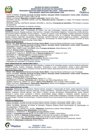 ESTADO DE SANTA CATARINA
SECRETARIA DE ESTADO DA EDUCAÇÃO
PROCESSO SELETIVO SIMPLIFICADO 001/2019 – EDUCAÇÃO BÁSICA
REALIZAÇÃO: OBJETIVA CONCURSOS LTDA
Antes de imprimir este edital, pense em sua responsabilidade e compromisso com o meio ambiente. Seja consciente, a natureza agradece. Pág. 4 de 5
- SANTA CATARINA. Proposta Curricular de Santa Catarina: educação infantil, fundamental e ensino médio: disciplinas
curriculares. Florianópolis: COGEN, 1998,p. 98-108.
- DANTE, Luiz Roberto. Matemática. Contexto e Aplicações. Volume Único. Ática
- GIOVANNI, José Ruy; GIOVANNI JÚNIOR, José Ruy. Matemática pensar e descobrir: o + novo. FTD (Coleção matemática
pensar e descobrir)
- GIOVANNI, José Ruy; CASTRUCCI, Benedito; GIOVANNI Jr, José Ruy. A Conquista da matemática. FTD (Coleção a conquista
da matemática)
- Publicações que contemplem os conteúdos indicados.
PARA ORIENTADOR DE LABORATÓRIO DE QUÍMICA
Conteúdos: Química Geral - Propriedades da matéria. Leis das Combinações. Estrutura atômica. Elementos químicos.
Substâncias químicas. Reações químicas. Físico-Química – Soluções. Propriedades Coligativas. Termoquímica. Cinética Química.
Eletroquímica (pilhas e eletrólise). Química Orgânica – O átomo do carbono e suas hibridizações. Cadeias Carbônicas. Princípios
da nomenclatura dos compostos e radicais orgânicos. Radicais orgânicos: mono, bi e trivalentes. Hidrocarbonetos. Principais
funções orgânicas oxigenadas, nitrogenadas e halogenadas. Isomeria. Polímeros. Química Orgânica no cotidiano – Agrotóxicos,
alimentos, medicamentos, biodiesel, cosméticos e perfumes, decomposição da matéria orgânica. Proposta Curricular de Santa
Catarina. Base Nacional Comum Curricular: Ensino Médio.
Referências Bibliográficas:
- BRASIL. MEC. Base Nacional Comum Curricular: Ensino Médio. A área de Ciências da Natureza e suas Tecnologias.
- SANTA CATARINA. Proposta Curricular de Santa Catarina: educação infantil, fundamental e ensino médio: disciplinas
curriculares. Florianópolis: COGEN, 1998, p.146-149.
- ATKINS, Peter, JONES, Loretta, LAVERMAN, Leroy. Princípios de Química. Editora Bookman. 2018.
- CRUZ, D. Química e Física. Editora Ática.
- FELTRE, R.; YOSHINAGA, S. Química Geral: teoria e exercícios. Moderna.
- HOUSECROFT, Catherine E., SHARPE, Alan G. Química Inorgânica Vol. 1. Editora LTC. 2013.
- MORRISON, R. T. Química Orgânica. Fundação Calouste Gulbenkian.
- SOLOMONS, T. W. G.; FRYHLE, C. B. Química Orgânica. LTC.
- TITO e CANTO. Química na Abordagem do Cotidiano. Moderna. Volume Único.
- USBERCO e SALVADOR. Química. Editora Saraiva. Volume Único.
- Publicações que contemplem os conteúdos indicados.
PARA ORIENTADOR DE LABORATÓRIO FÍSICA
Conteúdos: O sentido do aprendizado da Física. Medidas e unidades do SI. Cinemática escalar e vetorial. Dinâmica newtoniana.
Energia e trabalho. Estática. Gravitação. Hidrostática. Temperatura e calor. Termodinâmica. Ondas e óptica. Eletricidade.
Eletromagnetismo. Física moderna. Proposta Curricular de Santa Catarina. Base Nacional Comum Curricular: Ensino Médio.
Referências Bibliográficas:
- BRASIL. MEC. Base Nacional Comum Curricular: Ensino Médio. A área de Ciências da Natureza e suas Tecnologias.
- SANTA CATARINA. Proposta Curricular de Santa Catarina: educação infantil, fundamental e ensino médio: disciplinas
curriculares. Florianópolis: COGEN, 1998, p.135-140.
- CRUZ, D. Química e Física. Editora Ática.
- MÁXIMO, A.; ALVARENGA, B. Curso de Física. Scipione. Vv. 1, 2 e 3.
- NUSSENZVEIG, H. Moyses. Física básica vol. 1. Mecânica. 4ed. Editora Edgard Blucher. 2012.
- SERWAY. Raymond A.; JEWETT JR. John W. Óptica e Física Moderna. Vol. 4. 5ª edição. Editora Cengage.
- SIMÃO, Pauli Farid . Física básica 4 - Eletricidade e Magnetismo. Editora: EPU Pedagógica e Universitária. 1980.
- Publicações que contemplem os conteúdos indicados.
PARA ORIENTADOR DE LEITURA
Conteúdos: Alfabetização com letramento. Gêneros textuais, produção e reestruturação de textos, análise linguística; Campos
Numéricos - Números Naturais, Números Racionais; Campos Geométricos - Geometria Espacial, Geometria Plana, Sistema de
Medidas; Estatística; Ciências Naturais: meio biótico e abiótico, recursos tecnológicos, interdependências, saúde; Ciências
Humanas e sociais: tempo cronológico e histórico, temporalidade, espaço, relações e interações, cotidiano, memória e
identidade/grupo, paisagem, localização, orientação, representação. Projeto Político Pedagógico. Proposta Curricular. Dificuldades
de Aprendizagem. Mediação da Aprendizagem. Programa Estadual Novas Oportunidades de Aprendizagem na Educação Básica-
PENOA.
Referências Bibliográficas:
- SANTA CATARINA. Proposta Curricular de Santa Catarina: Estudos Temáticos. Florianópolis: IOESC, 2005, p. 19-42.
- SANTA CATARINA. Proposta Curricular de Santa Catarina: Estudos Temáticos. Florianópolis: IOESC, 2005, p. 43-68.
- SANTA CATARINA. Secretaria de Estado da Educação. Programa Estadual Novas Oportunidades de Aprendizagem na
Educação Básica - PENOA. 2016.
- DALLA ZEN, M. I. H.; XAVIER, M. L. M (Org.). Alfabeletrar: fundamentos e práticas. Editora Mediação.
- FERREIRO, E. Reflexões sobre Alfabetização. Cortez Editora.
- FERREIRO, E.; TEBEROSKY, A. Psicogênese da Língua Escrita. Artmed.
- FREIRE, P. A Importância do Ato de Ler: em três artigos que se completam. Cortez Editora.
- MEIER, M.; GARCIA, S. Mediação da Aprendizagem: contribuições de Feuerstein e de Vygotsky. Edição do Autor.
- NEVES, I. C. B. et al. (Org.). Ler e Escrever: compromisso de todas as áreas. Editora da UFRGS.
- SMITH, C.; STRICK, L. Dificuldades de Aprendizagem de A a Z: um guia completo para pais e professores. Artmed.
- SOARES, M. Alfabetização e Letramento. Editora Contexto.
 