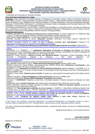 ESTADO DE SANTA CATARINA
SECRETARIA DE ESTADO DA EDUCAÇÃO
PROCESSO SELETIVO SIMPLIFICADO 001/2019 – EDUCAÇÃO BÁSICA
REALIZAÇÃO: OBJETIVA CONCURSOS LTDA
Antes de imprimir este edital, pense em sua responsabilidade e compromisso com o meio ambiente. Seja consciente, a natureza agradece. Pág. 5 de 5
- Publicações que contemplem os conteúdos indicados.
PARA SEGUNDO PROFESSOR DE TURMA
Conteúdos: Política Nacional de Educação Especial na Perspectiva da Educação Inclusiva. Política de Educação Especial de
Santa Catarina de 2018. A Educação Especial no Estado de Santa Catarina – público atendido (Deficiência Intelectual, Deficiência
auditiva, Deficiência Visual, Deficiência física, Deficiência Múltipla e com Altas Habilidades) e Serviços Especializados ofertados.
Resolução nº 100/2016/CEE. LDB Capítulo V. Lei Brasileira de Inclusão. Histórico da legislação sobre Educação Especial (de 1988
à atualidade). O percurso histórico: da segregação à inclusão.
Terminologia sobre Deficiência na era da Inclusão. Projeto Político Pedagógico e a Educação Inclusiva. Formação de professores
para a construção de uma escola inclusiva. Diferenças entre Adaptação, Adequação e Flexibilização curricular. Práticas inclusivas
de avaliação na sala de aula. Acessibilidade. Desenho Universal. Tecnologia Assistiva.
Referências Bibliográficas:
- ALMEIDA, Dulce Barros de. Formação de professores para a escola inclusiva. In: LISITA, Verbena M. S. S; PEIXOTO, Adão
J. (orgs.). Formação de professores: políticas, concepções e perspectivas. Goiânia: Alternativa, 2001.
- DINIZ, Débora. O que é deficiência. 1 ed. São Paulo: Brasiliense, 2007. Coleção Primeiros Passos.
- DIVERSA. Educação inclusiva na prática. Adequação curricular: construindo uma escola inclusiva. Disponível em:
https://diversa.org.br/artigos/adequacao-curricular-escola-inclusiva/
- DIVERSA. Educação inclusiva na prática. O que é Desenho universal para aprendizagem? Disponível em:
https://diversa.org.br/artigos/o-que-e-desenho-universal-para-aprendizagem/
- FERREIRA, Lívia. Formação de professores para qualificação da escolarização de alunos com autismo. Disponível em:
- https://proceedings.science/cbee/cbee-2018/papers/formacao-de-professores-para-qualificacao-da-escolarizacao-de-alunos-com-
autismo
- MALACRIDA, P. F.; MOREIRA, L. C. Adaptações/ Adequações Curriculares no Processo de Inclusão: das Políticas
Educacionais às Praticas Pedagógicas. Anais do IX Congresso Nacional de educação - EDUCERE e III Encontro Sul Brasileiro de
Psicopedagogia. Curitiba: PUC, p. 6600-6609, 26 a 29 de outubro de 2009.
- MARQUES, Luciana Pacheco. Professor de aluno com Deficiência Mental: Concepções e Prática Pedagógica. Tese de
Doutorado. Universidade Estadual de Campinas – São Paulo. Disponível em:
http://www.ufjf.br/revistaedufoco/files/2009/10/Diversidade-forma%C3%A7%C3%A3o-de-professores-e-pr%C3%A1tica-
pedag%C3%B3gica.pdf
- MEC. Estratégias para a educação de alunos com necessidades educacionais especiais.
- MEC. Ministério de Educação e Cultura – Política Nacional de Educação Especial. Brasília, SEESP, 2008
- MENDES, Geovana M. Lunardi, BUENO, José Geraldo Silveira, SANTOS, Roseli Albino. Deficiência e escolarização: novas
perspectivas de análise. São Paulo: Junqueira Marin, 2008.
- OLIVEIRA, A. A. S. Adequações Curriculares na Área da Deficiência Intelectual: algumas reflexões. In: OLIVEIRA, A. A. S.;
OMOTE, S.; GIROTO, C. R. M. (Orgs.) Inclusão Escolar: As Contribuições da educação Especial. São Paulo: Cultura Acadêmica.
Marília: FUNDEPE, 2008.
- PACHECO, José e outros. Caminhos para a inclusão: um guia para o aprimoramento da equipe escolar. Porto Alegre: Artmed,
2007.
- PADILHA, Ana Maria L. Práticas Pedagógicas na Educação Especial. São Paulo: FAPESP, 2001.
- PORTAL DA EDUCAÇÃO: Projeto Político Pedagógico na perspectiva da Inclusão.
- Resolução nº 100/2016/CEE. Estabelece normas para a Educação Especial no Sistema Estadual de Educação de Santa
Catarina.
- RODRIGUES, David. Inclusão e Educação: doze olhares sobre a educação inclusiva. São Paulo: Summus, 2006.
- SANTA CATARINA. Governo do Estado. Secretaria de Estado da Educação. Política de educação especial. Secretaria de
Estado da Educação. Florianópolis, 2018. 64 p.
- SASSAKI, R. K. Terminologia sobre deficiência na era da inclusão. In: VIVARTA, V. (Org.) Mídia e Deficiência. Brasília: Andi;
Fundação Banco do Brasil, 2003. p. 160-165. Disponível em: https://www2.camara.leg.br/a-camara/estruturaadm/gestao-na-
camara-dos-deputados/responsabilidade-social-e-ambiental/acessibilidade/como-falar-sobre-as-pessoas-com-deficiencia
- SCHMIDT, Carlo e outros. Inclusão escolar e autismo: uma análise da percepção docente e práticas pedagógicas.
Disponível em: http://w3.ufsm.br/edea/images/ARTIGOS/9357-38518-2-PB.pdf
- SCHMIDT, Carlo. Transtorno do espectro autista: onde estamos e para onde vamos. Disponível em:
http://periodicos.uem.br/ojs/index.php/PsicolEstud/article/view/34651/pdf
1. Sem prejuízo aos candidatos, o conteúdo programático e as referências bibliográficas, ora divulgadas, passam a compor o
Processo Seletivo Simplificado 001/2019 – Educação Básica, restado todas as demais disposições válidas e vigentes.
2. É única e exclusiva responsabilidade do candidato acompanhar o andamento deste certame, nos termos do Edital de Abertura
das Inscrições.
Estado de Santa Catarina, 01 de novembro de 2019.
NATALINO UGGIONI,
Secretário de Estado da Educação/SC.
Registre-se e publique-se.
 