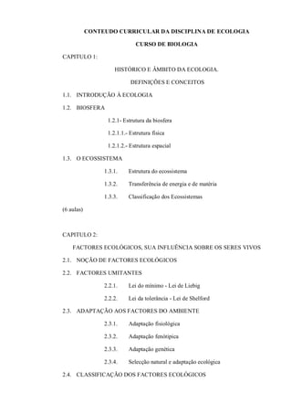 CONTEUDO CURRICULAR DA DISCIPLINA DE ECOLOGIA
CURSO DE BIOLOGIA
CAPITULO 1:
HISTÓRICO E ÂMBITO DA ECOLOGIA.
DEFINIÇÕES E CONCEITOS
1.1. INTRODUÇÃO À ECOLOGIA
1.2. BIOSFERA
1.2.1- Estrutura da biosfera
1.2.1.1.- Estrutura física
1.2.1.2.- Estrutura espacial
1.3. O ECOSSISTEMA
1.3.1. Estrutura do ecossistema
1.3.2. Transferência de energia e de matéria
1.3.3. Classificação dos Ecossistemas
(6 aulas)
CAPITULO 2:
FACTORES ECOLÓGICOS, SUA INFLUÊNCIA SOBRE OS SERES VIVOS
2.1. NOÇÃO DE FACTORES ECOLÓGICOS
2.2. FACTORES UMITANTES
2.2.1. Lei do mínimo - Lei de Liebig
2.2.2. Lei da tolerância - Lei de Shelford
2.3. ADAPTAÇÃO AOS FACTORES DO AMBIENTE
2.3.1. Adaptação fisiológica
2.3.2. Adaptação fenótipica
2.3.3. Adaptação genética
2.3.4. Selecção natural e adaptação ecológica
2.4. CLASSIFICAÇÃO DOS FACTORES ECOLÓGICOS
 