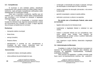 3.3 – Competências                                                -   construção e manutenção de praças e parques, serviços
                                                                      de arborização e conservação do meio ambiente;
        O município é uma entidade política, classificado
juridicamente como pessoa jurídica de direito público interno,    -   manter programas de educação pré-escolar, e de ensino
autônoma, cujas principais competências (atribuições) estão           fundamental;
estabelecidas na Constituição Federal.
        Dizer que o município é autônomo, significa que em        -   garantir à população o acesso à saúde pública;
matérias que a Constituição Federal atribuí exclusivamente
aos municípios, a lei municipal se sobrepõe à legislação          -   estimular e promover a cultura e os esportes.
estadual e federal.
        De acordo com a Constituição, o município exerce               De acordo com a Constituição Federal, cabe ainda
funções de interesse local, algumas exclusivamente e outras       ao município:
em concorrência com o Estado e a União, a seguir algumas
das principais competências do município:                         -   legislar sobre assunto de interesse local;

Exclusivas:                                                       -   suplementar a legislação federal e estadual no que
                                                                      couber;
-    transporte coletivo municipal;
                                                                  -   instituir e arrecadar tributos de sua competência, bem
-    feiras livres;                                                   como aplicar suas rendas, sem prejuízo da
                                                                      obrigatoriedade de prestar contas e publicar balancetes
-    serviço funerário;                                               nos prazos fixados em lei;

-    limpeza urbana;                                              -   criar, organizar e suprir distritos, observada a legislação
                                                                      estadual.
-    planejamento e controle do uso, parcelamento e
     ocupação do solo urbano, essenciais para um                  3.4 - Administração do Município
     crescimento inteligente e ordenado da cidade;
                                                                         O prefeito é o chefe do Poder Executivo municipal e no
Concorrentes:                                                     exercício da administração municipal, deve obedecer aos
                                                                  princípios da legalidade, impessoalidade, moralidade,
-    saneamento básico, iluminação pública;                       publicidade e finalidade.
                                                                         Pelo princípio da legalidade, o prefeito somente pode
-    obras públicas de pavimentação de ruas;                      fazer o que a lei expressamente o autoriza, não podendo ir

                         CURSO AS FUNÇÕES DO VEREADOR                           CURSO AS FUNÇÕES DO VEREADOR
                       ASSEMBLÉIA LEGISLATIVA DE SÃO PAULO                    ASSEMBLÉIA LEGISLATIVA DE SÃO PAULO
    22          GABINETE DO DEPUTADO ESTADUAL VANDERLEI SIRAQUE        GABINETE DO DEPUTADO ESTADUAL VANDERLEI SIRAQUE      23
                               NOVEMBRO DE 2004                                       NOVEMBRO DE 2004
 