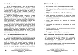 3.6.3 - Lei Orçamentária                                        3.5.1 - Tributos Municipais

        A Lei Orçamentária Anual é uma lei de autoria do        -   IPTU (Imposto Sobre a Propriedade Territorial Urbana;
Poder Executivo que disciplina todos os programas e ações
da Administração Municipal no exercício. A Constituição         -   ITBI (Imposto Sobre a Transmissão Intervivos de Bens
Federal determina que o Orçamento deve ser votado e                 Imóveis);
aprovado até o final de cada Legislatura, sendo que,
nenhuma despesa pública pode ser executada sem estar            -   ISS (Imposto Sobre Serviços de Qualquer Natureza);
consignada no Orçamento.
        Após ser enviada pelo Poder Executivo à Câmara          -   Taxas resultantes do exercício do poder de polícia
Municipal, os vereadores discutem o Projeto de Lei                  municipal ou pela prestação de serviços públicos (limpeza
Orçamentária podendo fazer as modificações que julgarem             urbana, coleta de lixo, etc);
necessárias, por meio de emendas, votando ao final o projeto.
Depois de aprovado, o projeto é sancionado e publicado pelo     -   Tarifas pela     prestação    de    serviços   de   natureza
prefeito, transformando-se na Lei Orçamentária Anual.               econômica;
        Ao estimar as receitas e autorizar as despesas do
Governo de acordo com a previsão de arrecadação, a Lei          -   Contribuição de melhoria em decorrência de obras
Orçamentária Anual deve estar de acordo com a Lei de                públicas;
Diretrizes Orçamentárias e ao Plano Plurianual. Se durante o
exercício financeiro houver necessidade de realização de        -   Rendas resultantes da venda ou exploração de bens
despesas acima do limite que está previsto na Lei, o Poder          patrimoniais do município;
Executivo submete à Câmara Municipal um novo projeto de
lei solicitando crédito adicional.                              -   Participação em tributos federais e estaduais;

3.6.4 – Lei de Responsabilidade Fiscal (LRF)                    3.5.2 – Participação do Município em Tributos Estaduais

      A Lei de Responsabilidade Fiscal estabelece normas        - 25% da arrecadação do ICMS (imposto sobre a circulação
de finanças públicas voltadas para a responsabilidade na          de mercadorias e serviços e sobre os serviços de
gestão fiscal, que pressupõe a ação planejada e transparente,     telecomunicações    e   transportes    interestaduais e
em que se previnem riscos e corrigem desvios capazes de           intermunicipais) no município pertencente à este;
afetar o equilíbrio das contas públicas, mediante o
cumprimento de metas de resultados entre receitas e             - 50% do produto da arrecadação do IPVA (imposto sobre a
despesas e a obediência a limites e condições para a              propriedade de veículos automotores);
renúncia de receita, geração de despesas com pessoal, da

                      CURSO AS FUNÇÕES DO VEREADOR                            CURSO AS FUNÇÕES DO VEREADOR
                    ASSEMBLÉIA LEGISLATIVA DE SÃO PAULO                     ASSEMBLÉIA LEGISLATIVA DE SÃO PAULO
  28         GABINETE DO DEPUTADO ESTADUAL VANDERLEI SIRAQUE         GABINETE DO DEPUTADO ESTADUAL VANDERLEI SIRAQUE        25
                            NOVEMBRO DE 2004                                        NOVEMBRO DE 2004
 