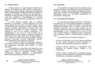 4.1 - A Mesa Diretora                                           4.2 – Comissões

        A Mesa Diretora é o órgão colegiado deliberativo da           As Comissões são órgãos técnicos constituídos pelos
Câmara, com mandato que varia entre um ou dois anos, e          membros da Câmara, com atribuições, número de membros e
podendo ou não haver reeleição, dependendo do Regimento         duração do mandato determinadas pelo Regimento Interno,
Interno. À Mesa Diretora compete atribuições administrativas,   sejam elas, de estudo, de representação ou investigação de
executivas. É formada, no mínimo, por três membros: o           determinado assunto. As comissões classificam-se em
Presidente, Primeiro Secretário e Segundo Secretário, tendo,    permanentes e temporárias.
como seus substitutos o Vice-Presidente e o Terceiro
Secretário, também subordinados ao Regimento Interno da         4.2.1 - Comissões Permanentes
Casa.
        À Mesa Diretora compete dirigir os trabalhos                  As comissões permanentes formam-se e reformulam-
legislativos, e administrar a Câmara Municipal, bem como        se anualmente, no ínicio da Sessão Legislativa, consoante o
propor projetos de lei que criem ou extingam cargos, e fixem    sistema regimental, por eleição do Plenário ou indicação do
os vencimentos dos funcionários da casa. Compete, ainda,        Presidente da Câmara, com um número mínimo de três
elaborar a dotação orçamentária da Câmara, bem como             membros distribuídos entre as várias espécies de tais
suplementá-la e devolver ao tesouro municipal o saldo           comissões sempre que possível consoante suas aptidões e
existente no final do ano corrente, respeitando a Lei           especializações e com a investidura por um ano, ou dois
Complementar nº 101, de 4 de maio de 2000, Lei de               anos, conforme dispuser o Regimento Interno. Geralmente
Responsabilidade Fiscal. Declarar a perda de mandato de         sua composição respeita a proporcionalidade partidária da
Vereador(a), propor Ação Direta de Inconstitucionalidade –      casa.
Adin - perante o Tribunal de Justiça do Estado. Nomear,               É competência das Comissões Permanentes:
promover, comissionar, conceder gratificações, exonerar,
demitir, aposentar e punir servidores da Câmara.                -   Estudar as proposições e as outras matérias submetidas
        Cada membro da Mesa tem atribuições próprias e              ao seu exame, dando-lhes parecer (favorável ou
também pratica atos de direção, administração e execução            contrário), oferecendo-lhes substitutivos e emendas;
das deliberações aprovadas pelo plenário, na forma
regimental.                                                     -   Promover estudos, pesquisas e investigações sobre
        O Presidente é o representante da Câmara, em juízo          problemas de interesse público, relativos à sua
ou fora dele, cabendo-lhe, além das funções administrativa e        competência;
diretiva de todas as atividades internas, exercer
privativamente funções legislativas e administrativas,          -   Tomar a iniciativa da elaboração de proposições ligadas
determinadas pelo Regimento Interno da Câmara.                      ao estudo de tais problemas, ou decorrentes de indicação
                                                                    da Câmara ou de dispositivos regimentais;

                      CURSO AS FUNÇÕES DO VEREADOR                            CURSO AS FUNÇÕES DO VEREADOR
                    ASSEMBLÉIA LEGISLATIVA DE SÃO PAULO                     ASSEMBLÉIA LEGISLATIVA DE SÃO PAULO
  30         GABINETE DO DEPUTADO ESTADUAL VANDERLEI SIRAQUE         GABINETE DO DEPUTADO ESTADUAL VANDERLEI SIRAQUE   31
                            NOVEMBRO DE 2004                                        NOVEMBRO DE 2004
 