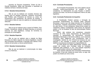 períodos do Pequeno Expediente, Ordem do Dia e            4.2.5 - Comissão Processante;
Grande Expediente. Nelas são discutidas e resolvidas as
matérias normais e rotineiras da Casa.                                 As Comissões Processantes, tem como objetivo apurar
                                                                infrações político-administrativas do prefeito e dos
4.13.2 - Sessões Extraordinárias                                vereadores, no desempenho de suas funções e destituir
                                                                membros da mesa, nos termos do Regimento Interno da casa
       São as que se realizam em ocasiões diversas das          legislativa.
fixadas para as sessões ordinárias, mediante convocação
pelo Prefeito, pelo Presidente da Câmara ou, ainda, por         4.2.6 - Comissão Parlamentar de Inquérito:
requerimento dos Vereadores. No período de recesso, a
convocação é feita em caso de urgência ou interesse público            A Constituição Federal autoriza a formação de
relevante.                                                      Comissões Parlamentares de Inquérito pelas Câmaras
                                                                Municipais, mesmo que não esteja prevista na Lei Orgânica
4.13.3 - Sessões Solenes                                        do Município, mediante requerimento contendo a assinatura
                                                                de, pelo menos, 1/3 dos vereadores. Dessa forma, podem os
       São as que se realizam para a posse do Prefeito, Vice-   vereadores realizar investigações sobre temas de interesse
Prefeito, Vereadores, eleição da Mesa Executiva no primeiro     público, a fim de fiscalizar os atos da Administração Pública
exercício de cada legislatura, outorga de honrarias ou          Municipal.
prestação de homenagens.                                               Assim, são poderes dos vereadores, enquanto
                                                                membros de CPIs, tomar depoimentos de testemunhas,
4.13.4 - Sessões Especiais                                      requisitar a apresentação de documentos, convocar
                                                                Secretários Municipais e servidores públicos, ouvir eventuais
      São as que se realizam para a eleição da Mesa             indiciados, fazer diligências que considerarem úteis à
Executiva do biênio seguinte da mesma legislatura, escolha      investigação, solicitar do Juiz Criminal da Comarca em que
das Comissões Permanentes e indicação dos Líderes e Vice-       exercem o seu mandato, a quebra de sigilo bancário e
Líderes de bancadas ou blocos parlamentares.                    telefônico de pessoas envolvidas em irregularidades etc.
                                                                       As CPIs devem ter objeto determinado, portanto, não
4.13.5 - Sessões Comemorativas                                  podem ser criadas para investigar todas as licitações
                                                                realizadas pela prefeitura, e, sim, uma licitação específica
       São as que se destinam à comemoração de datas            sobre a qual existam indícios de irregularidade.
cívicas ou históricas.                                                 Outro aspecto relevante das Comissões Parlamentares
                                                                de Inquérito, é que são criadas por prazo certo, ou seja, não
                                                                podem se arrastar por anos e anos.


                      CURSO AS FUNÇÕES DO VEREADOR                            CURSO AS FUNÇÕES DO VEREADOR
                    ASSEMBLÉIA LEGISLATIVA DE SÃO PAULO                     ASSEMBLÉIA LEGISLATIVA DE SÃO PAULO
  36         GABINETE DO DEPUTADO ESTADUAL VANDERLEI SIRAQUE         GABINETE DO DEPUTADO ESTADUAL VANDERLEI SIRAQUE     33
                            NOVEMBRO DE 2004                                        NOVEMBRO DE 2004
 