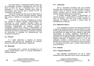 Com essa medida, a Constituição Federal impediu que      4.11 – Lideranças
as investigações durassem indefinidamente, pois não são
raras as vezes em que o investigado tem a sua vida                      São os Vereadores escolhidos pela suas referidas
devassada, e a sua imagem execrada pelos meios de               bancadas para representa-las. A função do líder é buscar o
comunicação, para, somente após o término da CPI, ser           consenso entre os membros de sua bancada e procurar
constatada a sua inocência.                                     resolver impasses entre as demais bancadas sobre os
       O prazo de duração das CPIs deve ser determinado no      diversos assuntos relevantes ao seu Município.
regimento interno da Câmara Municipal devendo, também                   O Prefeito Municipal também é representado na
este, prever a hipótese de prorrogação dos trabalhos das        Câmara Municipal, o representante do Prefeito no caso é o
CPIs.                                                           Líder de Governo, que tem como função defender os
       A CPI não julga e não tem competência de punição.        interesses do Prefeito e comunicar o mesmo sobre as
Ela investiga e propõe soluções, encaminhando suas              solicitações dos vereadores.
conclusões ao Poder Judiciário, Ministério Público ou
Procuradoria do Estado, quando for o caso. Os membros das       4.12 - Regimento Interno:
Comissões Parlamentares de Inquérito, durante a
investigação, poderão fazer vistorias e levantamentos em              É da competência exclusiva das Câmaras elaborarem
repartições públicas municipais e entidades descentralizadas,   e votarem seu Regimento Interno, que sem dúvida, é a mola
onde terão livre acesso e permanência, solicitando a exibição   mestra organizacional da Câmara. É o instrumento delineador
de documentos e prestação de esclarecimentos que                das atribuições dos órgãos do Poder Legislativo. Nele estão
considerem necessários.                                         contempladas as funções legislativas, fiscalizadoras e
                                                                administrativas da Câmara Municipal. Respeitando sempre os
4.3 – Plenário                                                  dispositivos da Constituição Estadual e Federal, além da Lei
                                                                Orgânica Municipal. O Regimento Interno é a lei dos
       É o órgão deliberativo e soberano da Câmara,             vereadores, portanto o vereador deverá, ao tomar posse,
constituído pela reunião dos Vereadores em exercício,           estudá-lo e se aprofundar no conteúdo do mesmo, pois ele é
detentor de atribuições deliberativas e legislativas.           um importante instrumento para o perfeito desenvolvimento
                                                                de seus trabalhos.
4.4 – Bancadas
                                                                4.13 – Sessões
       As bancadas são o conjunto de Vereadores de um
mesmo Partido Político, atuam em conjunto defendendo a          4.13.1 - Sessões Ordinárias
ideologia partidária.
                                                                      São realizadas periodicamente em dia e horário
                                                                estabelecidos pelo Regimento Interno sendo composta pelos

                      CURSO AS FUNÇÕES DO VEREADOR                            CURSO AS FUNÇÕES DO VEREADOR
                    ASSEMBLÉIA LEGISLATIVA DE SÃO PAULO                     ASSEMBLÉIA LEGISLATIVA DE SÃO PAULO
  34         GABINETE DO DEPUTADO ESTADUAL VANDERLEI SIRAQUE         GABINETE DO DEPUTADO ESTADUAL VANDERLEI SIRAQUE    35
                            NOVEMBRO DE 2004                                        NOVEMBRO DE 2004
 