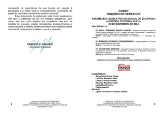 consciente da importância de sua função em relação à
população e o poder local e, principalmente, consciente do                                CURSO
papel do município na estrutura política nacional.                                  FUNÇÕES DO VEREADOR
      Este documento foi elaborado pela minha Assessoria,
não tem a pretensão de ser um trabalho acadêmico, bem           ASSEMBLÉIA LEGISLATIVA DO ESTADO DE SÃO PAULO
como, não tem como objetivo dar conselhos, mas sim, na                    AUDITÓRIO TEOTÔNIO VILELA
medida do possível, prestar orientações, esclarecimentos e                  26 DE NOVEMBRO DE 2004
colaborar para o perfeito desenvolvimento dos trabalhos deste   PALESTRANTES:
importante parlamentar brasileiro, que é o vereador.            -   Dr. VIDAL SERRANO NUNES JUNIOR – Promotor de Justiça, Doutor em
                                                                    Direito Constitucional pela PUC-SP, Professor de Direito Constitucional e Presidente do
                                                                    Conselho Diretor do IDEC-Instituto de Defesa do Consumidor;
                                                                    Módulo: Organização Político Administrativa da Federação e a Tripartição dos
                                                                Poderes.

                                                                -   Dr. ENRIQUE RICARDO LEWANDOWSKI –                         Desembargador do Tribunal
                                                                    de Justiça do Estado de São Paulo;
                  VANDERLEI SIRAQUE                                 Módulo: O Município na Federação.
                    Deputado Estadual
                                                                -   Dr. VANDERLEI SIRAQUE -            Deputado Estadual, Advogado, Mestre em Direito
                                                                    Constitucional pela PUC-SP, Vice-presidente da Comissão de Segurança Pública da
                                                                    Assembléia Legislativa;
                                                                    Módulo: A Câmara Municipal e as Funções do Vereador.

                                                                                                   REALIZAÇÃO:
                                                                      CONSELHO POLÍTICO DO DEPUTADO ESTADUAL VANDERLEI SIRAQUE




                                                                ELABORAÇÃO:
                                                                - Benedito de Paulo Felipe
                                                                - Carolina Ramalho Gallo
                                                                - Cleber Juliano Ferrette
                                                                - Eduardo Marchiori Leite
                                                                - Lúcio Elias Pereira
                                                                - Pablo Assolini
                                                                REVISÃO
                                                                - Cyntia Chaves de Carvalho Gomes




                      CURSO AS FUNÇÕES DO VEREADOR                              CURSO AS FUNÇÕES DO VEREADOR
                    ASSEMBLÉIA LEGISLATIVA DE SÃO PAULO                       ASSEMBLÉIA LEGISLATIVA DE SÃO PAULO
  2          GABINETE DO DEPUTADO ESTADUAL VANDERLEI SIRAQUE           GABINETE DO DEPUTADO ESTADUAL VANDERLEI SIRAQUE                                  3
                            NOVEMBRO DE 2004                                          NOVEMBRO DE 2004
 