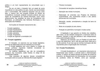 político e um bom representante da comunidade que o               -   Tributos municipais;
elegeu.
        Se por um lado o Vereador tem um papel de suma            -   Concessão de isenções e benefícios fiscais;
importância na vida política do país, devido sua proximidade
com a comunidade, não podemos esquecer que por outro              -   Aplicação das rendas municipais;
lado, o mesmo tem sua atuação limitada ao âmbito de
competência municipal, podendo somente praticar atos que          -   Elaboração de emendas aos Projetos de diretrizes
sejam de competência da Câmara Municipal, como vimos                  orçamentárias, dos orçamentos anuais e dos planos
anteriormente nas questões da área de competência dos                 plurianuais dos municípios;
Municípios, as atribuições das Câmaras Municipais e nas
atribuições dos Prefeitos.                                        -   Alienação, cessão, arrendamento e doação de bens do
                                                                      município;
         As funções do Vereador basicamente são :
                                                                  -   Modo de ocupação do solo urbano;
-    Função Legislativa;
-    Função Fiscalizadora;                                        -   Proteção do patrimônio municipal e muitas outras.
-    Função Administrativa;
-    Função Judiciária;                                                  A legislação é que garante os direitos dos cidadãos,
-    Função Propositiva;                                          além disso, as leis também asseguram a harmonia entre os
-    Função de organizar a sociedade civil.                       Poderes, orientam a vida das pessoas e são indispensáveis
                                                                  para a administração pública.
5.1 - Função Legislativa                                                 Sabemos, por exemplo, que um Prefeito só pode fazer
                                                                  o que a lei determinar. Isto é, ele não pode fazer nada que a
        O Vereador, no exercício da sua função legislativa,       lei não autorize. É por isso que as normas municipais são tão
participa da elaboração de lei de interesse do município.         importantes para a organização dos municípios.
        A função legislativa tem como objetivo a criação de
normas jurídicas, regulando matérias inovadoras ou                5.2 - Função Fiscalizadora;
modificando as já existentes
        As matérias legislativas que são da competência                 A função fiscalizadora é um importante instrumento do
exclusiva dos municípios, estão fixadas no artigo 30 da           Parlamentar para manter o controle sobre a Administração
Constituição Federal.                                             Pública. O mesmo se realiza através da tomada de contas do
        Veja exemplos de algumas dessas competências              Executivo, de Requerimento de Informações, da convocação
municipais sobre as quais as Câmaras Municipais legislam:         de auxiliares direto do Prefeito, como por exemplo,


                         CURSO AS FUNÇÕES DO VEREADOR                           CURSO AS FUNÇÕES DO VEREADOR
                       ASSEMBLÉIA LEGISLATIVA DE SÃO PAULO                    ASSEMBLÉIA LEGISLATIVA DE SÃO PAULO
    38          GABINETE DO DEPUTADO ESTADUAL VANDERLEI SIRAQUE        GABINETE DO DEPUTADO ESTADUAL VANDERLEI SIRAQUE    39
                               NOVEMBRO DE 2004                                       NOVEMBRO DE 2004
 