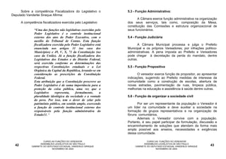 Sobre a competência Fiscalizadora do Legislativo o             5.3 - Função Administrativa:
Deputado Vanderlei Siraque Afirma:
                                                                            A Câmara exerce função administrativa na organização
       A competência fiscalizadora exercida pelo Legislativo         dos seus serviços, tais como, composição da Mesa,
                                                                     constituição das Comissões e estrutura organizacional de
                “Uma das funções não legislativas exercidas pelo     seus funcionários.
                Poder Legislativo é o controle institucional
                externo dos atos do Poder Executivo, com o           5.4 - Função Judiciária
                auxílio do Tribunal de Contas. Esta função
                fiscalizadora exercida pelo Poder Legislativo está          A Câmara Municipal processa e julga o Prefeito
                enunciada nos artigos 31 (no caso dos                Municipal e os próprios Vereadores; por infrações político-
                Municípios) e 49, V, X, 71 da Constituição (no       administrativas. A pena imposta ao Prefeito e Vereadores
                caso da União). Já a função fiscalizadora dos        pode chegar à decretação da perda do mandato, dentre
                Legislativos dos Estados e do Distrito Federal,      outras.
                será exercida conforme as determinações das
                respectivas Constituições estaduais e a Lei          5.5 - Função Propositiva
                Orgânica da Capital da República, levando-se em
                consideração as prescrições da Constituição                 O vereador exerce função de propositor, ao apresentar
                Federal.                                             indicações, sugerindo ao Prefeito medidas de interesse da
                Esta atribuição que a Constituição prescreve ao      comunidade como a construção de escolas, abertura de
                Poder Legislativo é de suma importância para a       novas estradas, pavimentação de ruas, limpeza pública,
                proteção da coisa pública, uma vez que o             melhorias na educação e assistência à saúde dentre outras.
                Legislativo     representa,   formalmente,       a
                pluralidade ideológica da sociedade e a vontade      5.6 - Função de organizar a sociedade civil
                do povo. Por isso, tem o dever de zelar pelo
                patrimônio público, em sentido amplo, exercendo            Por ser um representante da população o Vereador é
                a função de controle institucional externo dos       um líder na comunidade e deve auxiliar a sociedade na
                responsáveis pela função administrativa do           formação de grupos representativos e na organização de
                Estado11. “                                          fóruns comunitários.
                                                                           Ademais o Vereador convive com a população.
                                                                     Portanto, é seu papel participar da formulação, discussão e
                                                                     encaminhamento de soluções que atendam da forma mais
                                                                     ampla possível aos anseios, necessidades e exigências
                                                                     dessa comunidade.

                       CURSO AS FUNÇÕES DO VEREADOR                                CURSO AS FUNÇÕES DO VEREADOR
                     ASSEMBLÉIA LEGISLATIVA DE SÃO PAULO                         ASSEMBLÉIA LEGISLATIVA DE SÃO PAULO
  42          GABINETE DO DEPUTADO ESTADUAL VANDERLEI SIRAQUE             GABINETE DO DEPUTADO ESTADUAL VANDERLEI SIRAQUE   43
                             NOVEMBRO DE 2004                                            NOVEMBRO DE 2004
 