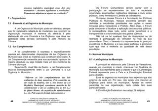processo legislativo municipal, esses dois atos             Os Fóruns Comunitários devem contar com a
               normativos “ decretos legislativos e resoluções”.   participação de representantes de toda a sociedade
               Comumente admitem-se apenas as resoluções”          organizada: associações; instituições religiosas e civis; entes
                                                                   públicos, como Prefeitura e Câmara de Vereadores.
7 – Proposituras                                                           O objetivo desses Fóruns é a formulação das Políticas
                                                                   Públicas do Município. Nesses encontros também são
7.1 - Emenda à Lei Orgânica do Município                           definidas e escolhidas prioridades nas ações a serem
                                                                   tomadas pelos Vereadores e Prefeito. Além disso, o Fórum
      A Lei Orgânica do Município pode ser alterada, sempre        pode direcionar e fiscalizar a aplicação dos recursos públicos.
que for necessário adaptá-la às mudanças que ocorrem na            A conseqüência disso tudo, entre outros benefícios é a
organização municipal. A maneira de alterá-la é pela               transparência e a racionalização dos gastos públicos.
elaboração de uma Emenda a Lei Orgânica, que deve ser                      Não há na lei qualquer tipo de designação ou de
apreciada pelas devidas comissões e pelo Plenário da               restrição à participação do Vereador na vida da sua
Câmara                                                             comunidade. Claro, o Vereador é o representante do povo por
                                                                   excelência no Município, e é seu papel participar e promover
7.2 - Lei Complementar                                             tudo que vise a melhoria da qualidade de vida dessa
                                                                   população.
       A lei complementar é expressa e especificamente
prevista em determinadas disposições da Lei Orgânica do            6 - Normas Municipais
Município que prevê as matérias que constituem seu objeto. A
Lei Complementar necessita para sua aprovação, quorum de           6.1 - Lei Orgânica do Município
maioria absoluta, ou seja metade mais um dos membros da
Câmara Municipal.                                                         A principal lei elaborada pela Câmara de Vereadores,
       Segundo Dr. José Nilo de Castro a Lei Complementar          quando um município é criado, chama-se Lei Orgânica do
situa-se hierarquicamente entre a Lei Ordinária e a Lei            Município. Ela representa para a cidade o que a Constituição
Orgânica do Município.:                                            Federal representa para o País e a Constituição Estadual
                                                                   para o Estado.
                “Diferem as leis complementares das leis                  Essa lei organiza os municípios nos aspectos que são
               ordinárias de duas maneiras. Pelo conteúdo ou       próprios de cada um. Por isso, não existe uma mesma Lei
               em razão da matéria, isto é, nos termos da Lei      Orgânica para todos os municípios. Apesar de serem
               Orgânica Municipal, constituem matéria de lei       parecidas na sua organização, cada cidade tem suas
               complementar o das as codificações, as leis (...)   particularidades.
               do plano diretor, da organização administrativa            A Constituição Federal em seu artigo 29 estipula:
               (...) etc. Pelo aspecto formal, pois somente a

                      CURSO AS FUNÇÕES DO VEREADOR                               CURSO AS FUNÇÕES DO VEREADOR
                    ASSEMBLÉIA LEGISLATIVA DE SÃO PAULO                        ASSEMBLÉIA LEGISLATIVA DE SÃO PAULO
  48         GABINETE DO DEPUTADO ESTADUAL VANDERLEI SIRAQUE            GABINETE DO DEPUTADO ESTADUAL VANDERLEI SIRAQUE      45
                            NOVEMBRO DE 2004                                           NOVEMBRO DE 2004
 