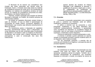 O Município há de exercer sua competência sem                             maioria absoluta dos membros da Câmara
invasão das áreas reservadas aos demais entes da                                  Municipal é que validamente as aprovará. A
Federação. Assim, o Vereador deve estar atento às matérias                        qualificação do quorum se impõe para se votar a
de competência exclusiva da União (art.21 da Constituição da                      lei   complementar      em     consideração    da
República); às matérias de competência privativa da União                         importância da ordenação jurídica contida nela”
(art.22); às matérias de competência concorrente da União,                        Direito municipal positivo. 3. ed. Belo Horizonte:
dos Estados e do Distrito Federal (art.24).                                       Del Rey, 1996, p. 126).
        Ademais, constitui orientação para atuação da Câmara
Municipal a atribuição, ao Prefeito, da iniciativa exclusiva de   7.3 – Emendas
determinadas matérias.
        No âmbito do Legislativo Municipal, existem limites à            A emenda é proposição apresentada como acessória
ação do Vereador, no que se refere à apresentação de              de outra e, conforme sua finalidade, pode ser aditiva,
proposições de caráter político, processual, legislativo ou       modificativa, substitutiva ou supressiva.
administrativo cuja iniciativa seja atribuída exclusivamente à           É aditiva a emenda que se acrescenta a outra
Mesa da Câmara.                                                   proposição; modificativa, a que altera dispositivo sem
        Os mecanismos postos à disposição do Legislativo          modificá-lo substancialmente; substitutiva, a apresentada
Municipal, permitindo-lhe exercer, ativa e eficazmente, as        como sucedânea de dispositivo ou sucedânea integral de
novas atribuições que lhe são conferidas pelas Constituições      proposição, caso em que passa a denominar-se substitutivo;
da República e do Estado e pela Lei Orgânica do Município,        supressiva, a destinada a excluir dispositivo.
contribuirão, sem dúvida, para a efetiva retomada de suas                Chama-se subemenda a emenda apresentada a outra.
prerrogativas e para a consecução dos seus fins                          A emenda é admitida quando pertinente ao assunto
institucionais.                                                   versado na proposição principal e quando incidente sobre um
                                                                  só dispositivo, salvo matéria correlata.
                                                                         Por ser proposição acessória, a emenda não se
                                                                  confunde com Emenda à Lei Orgânica, o principal dos atos do
                                                                  processo legislativo municipal.

                                                                  7.4 – Substitutivos

                                                                         Os substitutivos na verdade é uma preposição que visa
                                                                  substituir uma outra por inteiro, não sendo permitido
                                                                  apresentar substitutivo parcial de projetos. Também não é
                                                                  permitido apresentação de substitutivos, que aumentem
                                                                  despesas ou diminuam a receita, de projetos de autoria do

                       CURSO AS FUNÇÕES DO VEREADOR                             CURSO AS FUNÇÕES DO VEREADOR
                     ASSEMBLÉIA LEGISLATIVA DE SÃO PAULO                      ASSEMBLÉIA LEGISLATIVA DE SÃO PAULO
  52          GABINETE DO DEPUTADO ESTADUAL VANDERLEI SIRAQUE          GABINETE DO DEPUTADO ESTADUAL VANDERLEI SIRAQUE         49
                             NOVEMBRO DE 2004                                         NOVEMBRO DE 2004
 