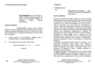 7.2. Requerimento de Informações                                           7. Modelos

                                                                           7.1 Projeto de Lei
                                                                              52
                                                                                                    PROJETO DE LEI CM Nº ____/20...,
                                                                                                    que institui a Semana do Escoteiro no
                                                                                                    município de .....
                            REQUERIMENTO de informações ao                 Senhor Presidente:
                            Senhor Prefeito Municipal acerca de
                            obras de pavimentação asfáltica na             No dia 22 de fevereiro de 1857, nasceu em Londres o garoto
                            Travessa        César,       Parque            Robert Stephenson Smith Baden Powell, que mais tarde seria
                            Bandeirantes.                                  o Fundador do movimento Escoteiro. Ele notou o grande
                                                                           interesse que os jovens demonstravam por um livro seu, o
Senhora Presidenta:                                                        “Aids for Scouting”, que dava dicas de acampamento e
                                                                           contava sobre suas experiências na África e na Índia como
                    REQUEREMOS à Mesa, ouvido o Douto                      militar, a partir daí ele construiu a idéia toda do Escotismo
Plenário, na forma regimental, seja expedido ofício ao Senhor              (Scouting, em inglês). Para testar seu programa Baden Powell
Prefeito Municipal solicitando-lhe que, nos termos do inciso               realizou uma experiência organizando e dirigindo um
XVII do artigo 58 da Lei Orgânica do Município, informe a esta             acampamento com 20 meninos em 1907 na Ilha de Browsea,
Casa o seguinte:                                                           localizada no litoral inglês. Com o sucesso do seu
                                                                           acampamento em 1908 publicou o livro “Scouting for Boys”
1)        Existe projeto de pavimentação asfáltica para a                  (Escotismo para Rapazes), que até hoje é considerado a
          Travessa César, no Parque Bandeirantes?                          principal publicação e marco da Fundação do Movimento
                                                                           Escoteiro.
2)        Há previsão para execução de tal projeto?                        A definição do escotismo resume todos os princípios: “é um
                                                                           movimento educacional para jovens, que valoriza a
                 Sala das Sessões, em ... de ............. de 20 .......   participação de todas as origens sociais, raças e crenças”.
                                                                           Antes de qualquer outro fator, o escotismo ensina a ter
                               Vereador                                    princípios de cidadania, higiene, cuidados pessoais e,
                                                                           sobretudo, de sobrevivência.
                                                                           O programa educativo do Escotismo tem sua primeira etapa
                                                                           no Ramo Lobinho no qual participam crianças de 7 a 10
                                                                           anos, que querem descobrir e entender o sentido das coisas.
                                                                           Toda esta fase é desenvolvida em torno do livro “Mowgli, o

                          CURSO AS FUNÇÕES DO VEREADOR                                   CURSO AS FUNÇÕES DO VEREADOR
                        ASSEMBLÉIA LEGISLATIVA DE SÃO PAULO                            ASSEMBLÉIA LEGISLATIVA DE SÃO PAULO
     56          GABINETE DO DEPUTADO ESTADUAL VANDERLEI SIRAQUE                GABINETE DO DEPUTADO ESTADUAL VANDERLEI SIRAQUE     53
                                NOVEMBRO DE 2004                                               NOVEMBRO DE 2004
 