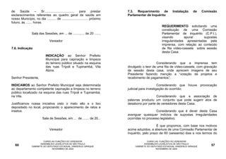 de    Saúde         –   Sr................................, para     prestar   7.3. Requerimento de             Instalação     de     Comissão
esclarecimentos referentes ao quadro geral da saúde em                         Parlamentar de Inquérito
nosso Município, no dia .......... de ............................. próximo
futuro, às ....... horas.
                                                                                                        REQUERIMENTO solicitando uma
                                                                                                        constituição de uma Comissão
                 Sala das Sessões, em ... de ............. de 20 .......                                Parlamentar de Inquérito (C.P.I.),
                                                                                                        visando        apurar     supostas
                                Vereador                                                                irregularidades apresentadas pela
                                                                                                        imprensa, com relação ao conteúdo
7.6. Indicação                                                                                          de fita vídeo-cassete sobre sessão
                                                                                                        desta Casa.
                             INDICAÇÃO ao Senhor Prefeito
                             Municipal para capinação e limpeza
                             do terreno público situado na esquina                                Considerando que a imprensa tem
                             das ruas Trípoli e Tupinambá, Vila                divulgado o teor de uma fita de vídeo-cassete, com gravação
                             Alzira.                                           de sessão desta casa, onde aprecem imagens de seu
                                                                               Presidente fazendo menção a “votação de projetos e
Senhor Presidente,                                                             recebimento de pagamentos”;

INDICAMOS ao Senhor Prefeito Municipal seja determinada                                              Considerando que       houve     provocação
ao departamento competente capinação e limpeza no terreno                      judicial para investigação do ocorrido;
público localizado na esquina das ruas Trípoli e Tupinambá,
na Vila.                                                                                          Considerando que a associação de
                                                                               palavras produziu um conjunto que pode sugerir atos de
Justificamos nossa iniciativa visto o mato alto e o lixo                       desabono por parte de vereadores desta Casa;
depositado no local, propiciando o aparecimento de ratos e
insetos.                                                                                          Considerando que é dever desta Casa
                                                                               averiguar quaisquer indícios de supostas irregularidades
                          Sala de Sessões, em ... de ....... de 20...          ocorridas no processo legislativo;

                                                                                                   É que propomos, com base nos motivos
                                Vereador                                       acima aduzidos, a abertura de uma Comissão Parlamentar de
                                                                               Inquérito, pelo prazo de 60 (sessenta) dias e nos termos do

                          CURSO AS FUNÇÕES DO VEREADOR                                       CURSO AS FUNÇÕES DO VEREADOR
                        ASSEMBLÉIA LEGISLATIVA DE SÃO PAULO                                ASSEMBLÉIA LEGISLATIVA DE SÃO PAULO
   60            GABINETE DO DEPUTADO ESTADUAL VANDERLEI SIRAQUE                    GABINETE DO DEPUTADO ESTADUAL VANDERLEI SIRAQUE         57
                                NOVEMBRO DE 2004                                                   NOVEMBRO DE 2004
 
