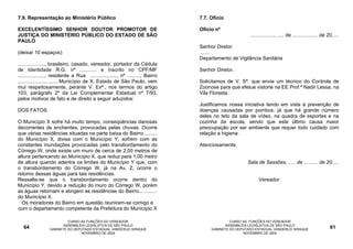 7.9. Representação ao Ministério Público                                         7.7. Ofício

EXCELENTÍSSIMO SENHOR DOUTOR PROMOTOR DE                                         Ofício nº
JUSTIÇA DO MINISTÉRIO PÚBLICO DO ESTADO DE SÃO                                                          ................., ..... de .................. de 20.....
PAULO
                                                                                 Senhor Diretor
(deixar 10 espaços)                                                              ......
                                                                                 Departamento de Vigilância Sanitária
..................., brasileiro, casado, vereador, portador da Cédula
de Identidade R.G. nº ............ e inscrito no CPF/MF                          Senhor Diretor,
..................., residente a Rua ..................., nº ........., Bairro
..........................., Município de X, Estado de São Paulo, vem            Solicitamos de V. Sª. que envie um técnico do Controle de
mui respeitosamente, perante V. Exª., nos termos do artigo                       Zoonose para que efetue vistorie na EE Prof.ª Nadir Lessa, na
103, parágrafo 2º da Lei Complementar Estadual nº 7/93,                          Vila Floresta.
pelos motivos de fato e de direito a seguir aduzidos:
                                                                                 Justificamos nossa iniciativa tendo em vista à prevenção de
DOS FATOS                                                                        doenças causadas por pombos, já que há grande número
                                                                                 deles no teto da sala de vídeo, na quadra de esportes e na
O Município X sofre há muito tempo, conseqüências danosas                        cozinha da escola, sendo que este último causa maior
decorrentes de enchentes, provocadas pelas chuvas. Ocorre                        preocupação por ser ambiente que requer todo cuidado com
que várias residências situadas na parte baixa do Bairro..........               relação a higiene.
do Município X, divisa com o Município Y, sofrem com as
constantes inundações provocadas pelo transbordamento do                         Atenciosamente,
Córrego W, onde existe um muro de cerca de 2,00 metros de
altura pertencendo ao Município X, que reduz para 1,00 metro
de altura quando adentra os limites do Município Y que, com                                            Sala de Sessões, ..... de .......... de 20.....
o transbordamento do Córrego W, já na Av. Z, ocorre o
retorno dessas águas para tais residências.
Ressalte-se que o transbordamento ocorre dentro do                                                           Vereador
Município Y, devido a redução do muro do Córrego W, porém
as águas retornam e atingem as residências do Bairro.............
do Município X.
  Os moradores do Bairro em questão reuniram-se comigo e
com o departamento competente da Prefeitura do Município X

                          CURSO AS FUNÇÕES DO VEREADOR                                         CURSO AS FUNÇÕES DO VEREADOR
                        ASSEMBLÉIA LEGISLATIVA DE SÃO PAULO                                  ASSEMBLÉIA LEGISLATIVA DE SÃO PAULO
   64            GABINETE DO DEPUTADO ESTADUAL VANDERLEI SIRAQUE                      GABINETE DO DEPUTADO ESTADUAL VANDERLEI SIRAQUE                      61
                                NOVEMBRO DE 2004                                                     NOVEMBRO DE 2004
 