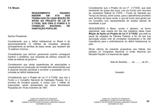 7.8. Moção                                                       Considerando que o Projeto de Lei nº 2.710/92, que está
                                                                 tramitando há quase dez anos, cria um Fundo com recursos
                        REQUERIMENTO            VISANDO          do orçamento federal do FGTS – Fundo de Garantia por
                        INSERIR      EM     ATA     DOS          Tempo de Serviço, entre outros, para o atendimento prioritário
                        TRABALHOS DA CASA MOÇÃO DE               para famílias de baixa renda, e que tal fundo será gerido por
                        APOIO AO PROJETO DE LEI Nº               um Conselho com representantes de amplos setores da
                        2.710/92, QUE CRIA O FUNDO E O           sociedade; é que
                        CONSELHO        NACIONAL     DE
                        HABITAÇÃO POPULAR.                       REQUEREMOS à Mesa, ouvido o plenário, na forma
                                                                 regimental, seja inserta em Ata dos trabalhos desta Casa
                                                                 Moção de Apoio ao Projeto de Lei nº 2.710/92, que está na
Senhor Presidente:                                               pauta de votações da Câmara Federal, a fim de que sua
                                                                 aprovação possa criar as condições necessárias e de vital
Considerando que o déficit habitacional no Brasil é de           importância para o enfrentamento do déficit habitacional no
aproximadamente 12 milhões de moradias, atingindo                país.
principalmente as famílias de baixa renda, que recebem até
12 salários mínimos ;                                            Dê-se ciência da presente propositura aos líderes dos
                                                                 partidos no Congresso Nacional, à União Nacional por
Considerando que nenhum governante sozinho conseguirá            Moradia Popular e à imprensa da região.
resolver o problema, que necessita de esforço conjunto de
todas as esferas de governo;
                                                                                       Sala de Sessões, ..... de .......... de 20.....
Considerando que várias experiências de associações e
cooperativas na construção de moradia têm demonstrado que
é possível articular parceiras e envolver a sociedade civil no
combate ao déficit habitacional;                                                            Vereador

Considerando que o Projeto de Lei nº 2.710/92, que cria o
Fundo e o Conselho Nacional de Habitação Popular, foi o
primeiro de iniciativa popular, e contou com 1 milhão de
subscrições, sendo apresentado por vários Movimentos
Populares em 19 de novembro de 1991;



                       CURSO AS FUNÇÕES DO VEREADOR                            CURSO AS FUNÇÕES DO VEREADOR
                     ASSEMBLÉIA LEGISLATIVA DE SÃO PAULO                     ASSEMBLÉIA LEGISLATIVA DE SÃO PAULO
  62          GABINETE DO DEPUTADO ESTADUAL VANDERLEI SIRAQUE         GABINETE DO DEPUTADO ESTADUAL VANDERLEI SIRAQUE            63
                             NOVEMBRO DE 2004                                        NOVEMBRO DE 2004
 