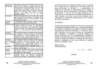 Democracia        institucionais, autônomos e harmônicos entre si, em        e juntos encontramos a solução de altear o muro do Córrego
representativa    que se divide o governo da nação, onde todos os            W no trecho em que é reduzido em 1,00 metro, porém na
                  cidadãos gozam de inteira igualdade perante a lei, sob     parte pertencente ao Município Y, o departamento da
                  os princípios da liberdade de ação, de voto , de
                  opinião, de crenças, de idéias, de contratar, adquirir e   Prefeitura do Município X comprometeu-se em realizar a
                  alienar bens, podendo ainda possuir e exercer              referida obra, porém necessitaria da autorização do Prefeito
                  quaisquer outros direitos que não lhes sejam               do Município Y, que por sua vez negou alegando que “o
                  legalmente vedados.                                        alteamento do muro depende de remodelação geométrica do
Diplomação        Recebimento pelo parlamentar de documento emitido          viário existente, bem como só pode ser executado com a
                  pela Justiça Eleitoral que atesta a sua eleição. Deve      celebração de um Convênio Intermunicipal e com a anuência
                  ser apresentado à Mesa da Casa Legislativa, como
                  condição para a posse.                                     do Governo do Estado”.
Domicílio         A circunscrição eleitoral (estado, município, distrito,
Eleitoral         zona eleitoral) na qual o eleitor está inscrito.           DO PEDIDO
Empresa pública Entidade paraestatal criada por lei para desempenhar
                  atividades econômicas, dotada de personalidade             Considerando-se que a realização da obra acima mencionada
                  jurídica de direito privado, com patrimônio e capital      é de fácil executoriedade, tanto é que o próprio departamento
                  exclusivo da União ou de entidades da Administração        da Prefeitura do Município X propõe-se a realizá-la mediante
                  indireta. Ex.: Caixa Econômica Federal, EMBRAPA,
                  etc.                                                       autorização do Prefeito do Município Y, e tendo em vista o
Empresas          São empresas privadas que prestam serviços públicos        quão necessário se torna para amenizar as conseqüências
Concessionárias sob concessão, através de contratos, por períodos            das inundações na localidade, o presente vereador que
                  determinados. Ex.: Telecomunicação (rádio, TV),            abaixo subscreve, vem mui respeitosamente, REQUER a
                  transporte coletivo, limpeza pública (coleta de lixo),     tomada de providências junto ao Poder Público Municipal Y,
                  manutenção e exploração do sistema viário, etc.            visando à solução do problema em questão, de modo que se
Empresas          São empresas privadas que prestam serviços públicos        garanta a realização da obra, cuja importância e urgência
Concessionárias sob concessão, através de contratos, por períodos
de        Serviço determinados. Ex.: Telecomunicação (rádio, TV),            pode ser constatada in loco.
Público           transporte coletivo, limpeza pública (coleta de lixo),
                  manutenção e exploração do sistema viário, etc.            Nestes Termos,
Expediente        Parte da sessão na Casa Legislativa destinada à            Pede Deferimento.
                  leitura de comunicações.
Filiação          Ato pelo qual um eleitor aceita e adota o programa de                                              X, .... de ......... de 20.....
partidária        um partido político. É condição essencial para
                  candidatura a um cargo eletivo.
Indicação         Proposição em que o Vereador sugere medidas de
                  interesse público aos Poderes competentes;                                            Vereador
                  proposição que sugere a manifestação de comissão



                          CURSO AS FUNÇÕES DO VEREADOR                                     CURSO AS FUNÇÕES DO VEREADOR
                        ASSEMBLÉIA LEGISLATIVA DE SÃO PAULO                              ASSEMBLÉIA LEGISLATIVA DE SÃO PAULO
  68             GABINETE DO DEPUTADO ESTADUAL VANDERLEI SIRAQUE                  GABINETE DO DEPUTADO ESTADUAL VANDERLEI SIRAQUE             65
                                NOVEMBRO DE 2004                                                 NOVEMBRO DE 2004
 