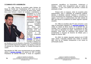 O CAMINHO ATÉ A ASSEMBLÉIA                                         andreense, requalificou os funcionários, modernizou a
                                                                   Câmara - dando mais transparência para as ações do
       Em 1988, Siraque foi escolhido pelos Núcleos de             Legislativo - e criou uma política que permitiu o acesso da
Bases do Partido dos Trabalhadores (PT), como um dos               população à Casa.
candidatos a vereador do município de Santo André. Eleito,
levou para Câmara o ideário de combater o clientelismo, o                 Siraque abriu os espaços, antes só ocupados pelos
                                        fisiologismo e a troca     parlamentares, para a realização de audiências públicas,
                                        de favores. Fez de seu     debates e atividades culturais. Idealizou e concretizou o
                                        primeiro mandato um        Fórum Permanente dos Vereadores, instância que teve como
                                        instrumento para a         objetivo reunir todos os parlamentares das sete cidades do
                                        população se organizar     ABC para discutir os problemas de caráter regional e apontar
                                        e reivindicar melhorias,   soluções.
                                        estimulando a criação
                                        de             Conselhos          Em 1998, foi escolhido pelo PT para concorrer a uma
                                        Populares. Trabalhou       vaga na Assembléia Legislativa. Foi deputado estadual mais
                                        com       afinco    para   votado da cidade de Santo André. Já no primeiro ano de
                                        melhorar a Saúde e a       mandato, teve a iniciativa de discutir os problemas do ABC
                                        Educação, junto com        com todos os deputados da região, independente da sigla
                                        os movimentos sociais,     partidária. Essa ação foi importante para garantir mais
                                        passando        a    ser   investimentos e recursos do Governo do Estado para a
                                        referência importante      Região do Grande ABC.
                                        na cidade.
                                        Em 1992, foi reeleito              Em 2002, foi reeleito deputado estadual com 81.089
                                        vereador. Manteve os       votos, sendo o deputado estadual mais votado no Grande
                                        princípios do primeiro     ABC, fruto de um trabalho transparente e com raízes na
                                        mandato e destacou-se      participação popular.
por fiscalizar de forma eficiente o Executivo. Foi presidente da
CEI (Comissão Especial de Inquérito), que apurou a morte de
23 pessoas por infecção hospitalar no Hospital Municipal da
cidade

Nas eleições de 1996, como reconhecimento de seu trabalho,
obteve o terceiro mandato. Em janeiro de 1997, foi eleito
Presidente da Câmara Municipal. À frente do Legislativo

                       CURSO AS FUNÇÕES DO VEREADOR                              CURSO AS FUNÇÕES DO VEREADOR
                     ASSEMBLÉIA LEGISLATIVA DE SÃO PAULO                       ASSEMBLÉIA LEGISLATIVA DE SÃO PAULO
  74          GABINETE DO DEPUTADO ESTADUAL VANDERLEI SIRAQUE           GABINETE DO DEPUTADO ESTADUAL VANDERLEI SIRAQUE    75
                             NOVEMBRO DE 2004                                          NOVEMBRO DE 2004
 