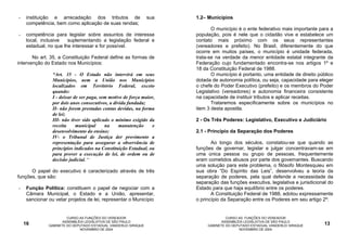 -    instituição e arrecadação dos tributos de                   sua   1.2– Municípios
     competência, bem como aplicação de suas rendas;
                                                                              O município é o ente federativo mais importante para a
-    competência para legislar sobre assuntos de interesse             população, pois é nele que o cidadão vive e estabelece um
     local, inclusive   suplementando a legislação federal e           contato mais próximo com os seus representantes
     estadual, no que lhe interessar e for possível.                   (vereadores e prefeito). No Brasil, diferentemente do que
                                                                       ocorre em muitos países, o município é unidade federada,
       No art. 35, a Constituição Federal define as formas de          trata-se na verdade da menor entidade estatal integrante da
intervenção do Estado nos Municípios:                                  Federação cujo fundamentado encontra-se nos artigos 1º e
                                                                       18 da Constituição Federal de 1988.
                 “Art. 35 - O Estado não intervirá em seus                    O município é portanto, uma entidade de direito público
                 Municípios, nem a União nos Municípios                dotada de autonomia política, ou seja, capacidade para eleger
                 localizados em Território Federal, exceto             o chefe do Poder Executivo (prefeito) e os membros do Poder
                 quando:                                               Legislativo (vereadores) e autonomia financeira consistente
                 I - deixar de ser paga, sem motivo de força maior,    na capacidade de instituir tributos e aplicar receitas.
                 por dois anos consecutivos, a dívida fundada;                Trataremos especificamente sobre os municípios no
                 II- não forem prestadas contas devidas, na forma      item 3 desta apostila.
                 de lei;
                 III- não tiver sido aplicado o mínimo exigido da      2 - Os Três Poderes: Legislativo, Executivo e Judiciário
                 receita     municipal     na     manutenção      e
                 desenvolvimento do ensino;                            2.1 - Princípio da Separação dos Poderes
                 IV- o Tribunal de Justiça der provimento a
                 representação para assegurar a observância de                Ao longo dos séculos, constatou-se que quando as
                 princípios indicados na Constituição Estadual, ou     funções de governar, legislar e julgar concentravam-se em
                 para prover a execução de lei, de ordem ou de         uma única pessoa ou grupo de pessoas, frequentemente
                 decisão judicial. “                                   eram cometidos abusos por parte dos governantes. Buscando
                                                                       uma solução para este problema, o filósofo Montesquieu em
      O papel do executivo é caracterizado através de três             sua obra “Do Espírito das Leis”, desenvolveu a teoria da
funções, que são:                                                      separação de poderes, pela qual defende a necessidade da
                                                                       separação das funções executiva, legislativa e jurisdicional do
-    Função Política: constituem o papel de negociar com a             Estado para que haja equilíbrio entre os poderes.
     Câmara Municipal, o Estado e a União, apresentar,                        A Constituição Federal de 1988, adotou expressamente
     sancionar ou vetar projetos de lei, representar o Município       o princípio da Separação entre os Poderes em seu artigo 2º:


                        CURSO AS FUNÇÕES DO VEREADOR                                 CURSO AS FUNÇÕES DO VEREADOR
                      ASSEMBLÉIA LEGISLATIVA DE SÃO PAULO                          ASSEMBLÉIA LEGISLATIVA DE SÃO PAULO
    16         GABINETE DO DEPUTADO ESTADUAL VANDERLEI SIRAQUE              GABINETE DO DEPUTADO ESTADUAL VANDERLEI SIRAQUE       13
                              NOVEMBRO DE 2004                                             NOVEMBRO DE 2004
 