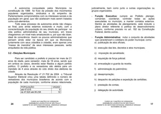 A autonomia conquistada pelos Municípios na               judicialmente, bem como junto a outras organizações ou
constituição de 1988 foi fruto da pressão dos movimentos         grupos organizados.
populares organizados, sindicatos e do empenho de
Parlamentares comprometidos com os interesses sociais e da       -   Função Executiva: cumpre ao Prefeito planejar,
população em geral, que não aceitavam mais serem tratados            comandar, coordenar, controlar todas as ações
como sub-elementos.                                                  executadas no município, e manter contatos externos.
       Todo esse processo de autonomia ainda não chegou              Dentre as atividades de planejamento, está incluído o
ao final, pois ainda estamos evoluindo e muito, com a                plano diretor referente à política de desenvolvimento
conscientização da população do seu direito de participar na         urbano, conforme previsto no art. 182 da Constituição
vida político administrativa de seu município, em breve              Federal, dentre outros.
chegaremos um nível mais amadurecido e, por que não dizer,
ideal de consciência. Assim os poucos administradores que        -   Função Administrativa: inclui o conjunto de atividades
pensam ainda estar na época em que os Municípios,                    que caracterizam o cotidiano do poder municipal, como:
juntamente com seus cidadãos e cidadãs, eram apenas uma              a) publicação de atos oficiais;
“massa de manobra” de seus interesses pessoais, serão
aniquilados da vida pública.                                         b) execução das leis, decretos e atos municipais;

3.2 - Eleições Municipais                                            c) imposição de penalidade;

        Para ser candidato a prefeito é preciso ter mais de 21       d) requisição de força policial;
anos de idade, para vereador, mais de 18 anos, sendo que
em ambos os casos, deverão estar filiados a algum partido            e) arrecadação e guarda da receita;
político. O prefeito e os vereadores são eleitos para um
mandato de 4 anos através do voto direto dos eleitores da            f) administração do patrimônio;
cidade.
        Através da Resolução nº 21.702 de 2004 o Tribunal            g) desapropriação;
Superior Eleitoral criou uma tabela definindo o número de
vereadores dos municípios brasileiros de acordo com a                h) despacho de petições e expedição de certidões;
população de cada município, conforme abaixo relacionada.
                                                                     i) prestação de contas;
            POPULAÇÃO                        VAGAS
            até 47.619                            9                  j) delegação de autoridade
            de 47.620 até 95.238                 10



                       CURSO AS FUNÇÕES DO VEREADOR                             CURSO AS FUNÇÕES DO VEREADOR
                     ASSEMBLÉIA LEGISLATIVA DE SÃO PAULO                      ASSEMBLÉIA LEGISLATIVA DE SÃO PAULO
  20          GABINETE DO DEPUTADO ESTADUAL VANDERLEI SIRAQUE          GABINETE DO DEPUTADO ESTADUAL VANDERLEI SIRAQUE   17
                             NOVEMBRO DE 2004                                         NOVEMBRO DE 2004
 