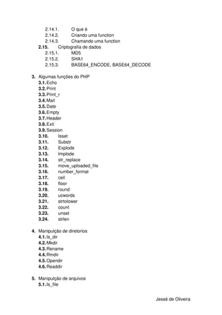 2.14.1.      O que é
      2.14.2.      Criando uma function
      2.14.3.      Chamando uma function
   2.15.    Criptografia de dados
      2.15.1.      MD5
      2.15.2.      SHA1
      2.15.3.      BASE64_ENCODE, BASE64_DECODE

3. Algumas funções do PHP
   3.1. Echo
   3.2. Print
   3.3. Print_r
   3.4. Mail
   3.5. Date
   3.6. Empty
   3.7. Header
   3.8. Exit
   3.9. Session
   3.10.      Isset
   3.11.      Substr
   3.12.      Explode
   3.13.      Implode
   3.14.      str_replace
   3.15.      move_uploaded_file
   3.16.      number_format
   3.17.      ceil
   3.18.      floor
   3.19.      round
   3.20.      ucwords
   3.21.      strtolower
   3.22.      count
   3.23.      unset
   3.24.      strlen

4. Manipulção de diretorios
   4.1. Is_dir
   4.2. Mkdir
   4.3. Rename
   4.4. Rmdir
   4.5. Opendir
   4.6. Readdir

5. Manipulção de arquivos
   5.1. Is_file


                                                  Jessé de Oliveira
 