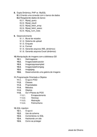 8. Dupla Dinâmica, PHP vs MySQL
   8.1. Criando uma conexão com o banco de dados
   8.2. Resgatando dados do banco
      8.2.1. Mysql_query
      8.2.2. Mysql_result
      8.2.3. Mysql_fetch_array
      8.2.4. Mysql_fetch_assoc
      8.2.5. Mysq_num_rows

9. Desenvolvimento
     9.1.1. Mural de recados
     9.1.2. Sistema de upload
     9.1.3. Enquete
     9.1.4. Formail
     9.1.5. Gerando arquivos XML (dinâmico)
     9.1.6. Gerando arquivos Excel (dinâmico)

10. Manipulação de imagens com a biblioteca GD
    10.1.    Getimagesize
    10.2.    Imagecreatetruecolor
    10.3.    Imagecopyresampled
    10.4.    Imagecreatefromjpeg
    10.5.    imagejpeg
    10.6.    Desenvolvendo uma galeria de imagens

11. Programação Orientada a Objetos
    11.1.    O que é POO
    11.2.    Classes
    11.3.    Propriedades
    11.4.    Métodos
    11.5.    Objetos
    11.6.    Os 4 Pilares da POO
       11.6.1.      Encapsulamento
       11.6.2.      Herança
       11.6.3.      Abstração
       11.6.4.      Polimorfismo

12. SQL injection
    12.1.    O que é
    12.2.    Uso da schema
    12.3.    Comentários no SQL
    12.4.    Hackiando um site
    12.5.    Como se proteger



                                                    Jessé de Oliveira
 