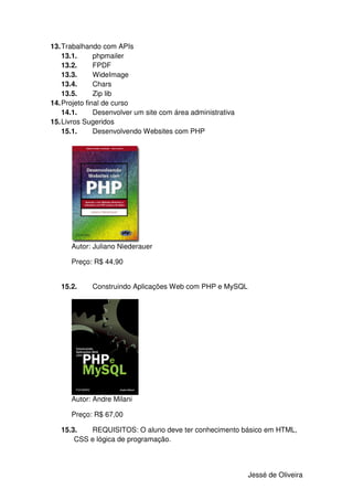 13. Trabalhando com APIs
    13.1.      phpmailer
    13.2.      FPDF
    13.3.      WideImage
    13.4.      Chars
    13.5.      Zip lib
14. Projeto final de curso
    14.1.      Desenvolver um site com área administrativa
15. Livros Sugeridos
    15.1.      Desenvolvendo Websites com PHP




      Autor: Juliano Niederauer

      Preço: R$ 44,90


   15.2.     Construindo Aplicações Web com PHP e MySQL




      Autor: Andre Milani

      Preço: R$ 67,00

   15.3.   REQUISITOS: O aluno deve ter conhecimento básico em HTML,
       CSS e lógica de programação.



                                                             Jessé de Oliveira
 