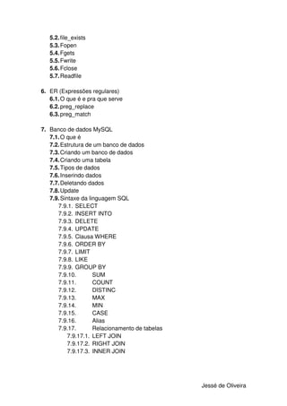 5.2. file_exists
   5.3. Fopen
   5.4. Fgets
   5.5. Fwrite
   5.6. Fclose
   5.7. Readfile

6. ER (Expressões regulares)
   6.1. O que é e pra que serve
   6.2. preg_replace
   6.3. preg_match

7. Banco de dados MySQL
   7.1. O que é
   7.2. Estrutura de um banco de dados
   7.3. Criando um banco de dados
   7.4. Criando uma tabela
   7.5. Tipos de dados
   7.6. Inserindo dados
   7.7. Deletando dados
   7.8. Update
   7.9. Sintaxe da linguagem SQL
      7.9.1. SELECT
      7.9.2. INSERT INTO
      7.9.3. DELETE
      7.9.4. UPDATE
      7.9.5. Clausa WHERE
      7.9.6. ORDER BY
      7.9.7. LIMIT
      7.9.8. LIKE
      7.9.9. GROUP BY
      7.9.10.        SUM
      7.9.11.        COUNT
      7.9.12.        DISTINC
      7.9.13.        MAX
      7.9.14.        MIN
      7.9.15.        CASE
      7.9.16.        Alias
      7.9.17.        Relacionamento de tabelas
           7.9.17.1. LEFT JOIN
           7.9.17.2. RIGHT JOIN
           7.9.17.3. INNER JOIN




                                                 Jessé de Oliveira
 