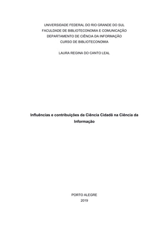 UNIVERSIDADE FEDERAL DO RIO GRANDE DO SUL
FACULDADE DE BIBLIOTECONOMIA E COMUNICAÇÃO
DEPARTAMENTO DE CIÊNCIA DA INFORMAÇÃO
CURSO DE BIBLIOTECONOMIA
LAURA REGINA DO CANTO LEAL
Influências e contribuições da Ciência Cidadã na Ciência da
Informação
PORTO ALEGRE
2019
 