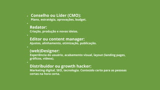 • Conselho ou Líder (CMO):
Plano, estratégia, aprovações, budget.
•
Redator:
Criação, produção e novas ideias.
•
Editor ou content manager:
Ajustes, alinhamento, otimização, publicação.
•
(web)Designer:
Experiência do usuário, acabamento visual, layout (landing pages,
gráficos, vídeos).
•
Distribuidor ou growth hacker:
Marketing digital, SEO, tecnologia. Conteúdo certo para as pessoas
certas na hora certa.
 