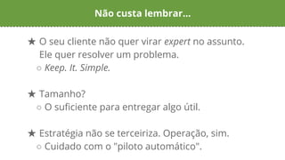 Não custa lembrar...
★ O seu cliente não quer virar expert no assunto.
Ele quer resolver um problema.
○ Keep. It. Simple.
★ Tamanho?
○ O suficiente para entregar algo útil.
★ Estratégia não se terceiriza. Operação, sim.
○ Cuidado com o "piloto automático".
 