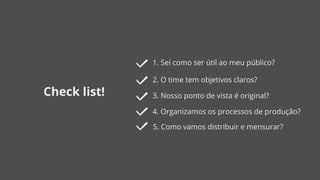 Check list!
1. Sei como ser útil ao meu público?
2. O time tem objetivos claros?
4. Organizamos os processos de produção?
3. Nosso ponto de vista é original?
5. Como vamos distribuir e mensurar?
 
