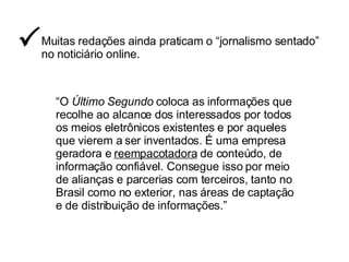 Muitas redações ainda praticam o “jornalismo sentado”  no noticiário online.  “ O  Último Segundo  coloca as informações que recolhe ao alcance dos interessados por todos os meios eletrônicos existentes e por aqueles que vierem a ser inventados. É uma empresa geradora e  reempacotadora  de conteúdo, de informação confiável. Consegue isso por meio de alianças e parcerias com terceiros, tanto no Brasil como no exterior, nas áreas de captação e de distribuição de informações.” 