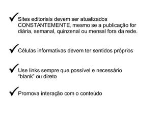 Sites editoriais devem ser atualizados CONSTANTEMENTE, mesmo se a publicação for diária, semanal, quinzenal ou mensal fora da rede.   Células informativas devem ter sentidos próprios  Use links sempre que possível e necessário “ blank” ou direto  Promova interação com o conteúdo  