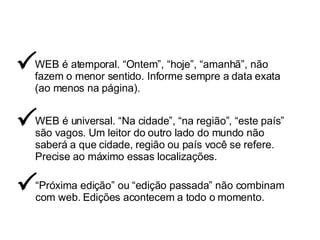 WEB é atemporal. “Ontem”, “hoje”, “amanhã”, não fazem o menor sentido. Informe sempre a data exata (ao menos na página).  WEB é universal. “Na cidade”, “na região”, “este país” são vagos. Um leitor do outro lado do mundo não saberá a que cidade, região ou país você se refere. Precise ao máximo essas localizações.  “ Próxima edição” ou “edição passada” não combinam com web. Edições acontecem a todo o momento.  