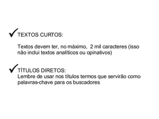 TEXTOS CURTOS: Textos devem ter, no máximo,  2 mil caracteres (isso não inclui textos analíticos ou opinativos)  TÍTULOS DIRETOS: Lembre de usar nos títulos termos que servirão como palavras-chave para os buscadores  